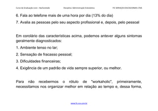 Curso de Graduação Livre – Bacharelado Disciplina: Administração Eclesiástica FIC SERVIÇOS EDUCACIONAIS LTDA
6. Fala ao telefone mais de uma hora por dia (13% do dia)
7. Avalia as pessoas pelo seu aspecto profissional e, depois, pelo pessoal
Em corolário das características acima, podemos antever alguns sintomas
geralmente diagnosticados:
1. Ambiente tenso no lar;
2. Sensação de fracasso pessoal;
3. Dificuldades financeiras;
4. Exigência de um padrão de vida sempre superior, ou melhor.
Para não recebermos o rótulo de "workaholic", primeiramente,
necessitamos nos organizar melhor em relação ao tempo e, dessa forma,
www.fic.vcx.com.br
 