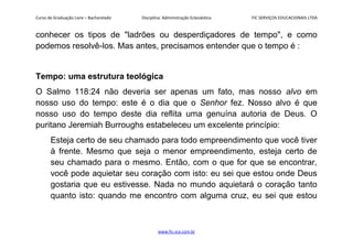 Curso de Graduação Livre – Bacharelado Disciplina: Administração Eclesiástica FIC SERVIÇOS EDUCACIONAIS LTDA
conhecer os tipos de "ladrões ou desperdiçadores de tempo", e como
podemos resolvê-los. Mas antes, precisamos entender que o tempo é :
Tempo: uma estrutura teológica
O Salmo 118:24 não deveria ser apenas um fato, mas nosso alvo em
nosso uso do tempo: este é o dia que o Senhor fez. Nosso alvo é que
nosso uso do tempo deste dia reflita uma genuína autoria de Deus. O
puritano Jeremiah Burroughs estabeleceu um excelente princípio:
Esteja certo de seu chamado para todo empreendimento que você tiver
à frente. Mesmo que seja o menor empreendimento, esteja certo de
seu chamado para o mesmo. Então, com o que for que se encontrar,
você pode aquietar seu coração com isto: eu sei que estou onde Deus
gostaria que eu estivesse. Nada no mundo aquietará o coração tanto
quanto isto: quando me encontro com alguma cruz, eu sei que estou
www.fic.vcx.com.br
 