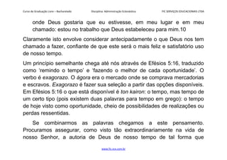 Curso de Graduação Livre – Bacharelado Disciplina: Administração Eclesiástica FIC SERVIÇOS EDUCACIONAIS LTDA
onde Deus gostaria que eu estivesse, em meu lugar e em meu
chamado: estou no trabalho que Deus estabeleceu para mim.10
Claramente isto envolve considerar antecipadamente o que Deus nos tem
chamado a fazer, confiante de que este será o mais feliz e satisfatório uso
de nosso tempo.
Um princípio semelhante chega até nós através de Efésios 5:16, traduzido
como ‘remindo o tempo’ e ‘fazendo o melhor de cada oportunidade’. O
verbo é exagorazo. O ágora era o mercado onde se comprava mercadorias
e escravos. Exagorazo é fazer sua seleção a partir das opções disponíveis.
Em Efésios 5:16 o que está disponível é ton kairon: o tempo, mas tempo de
um certo tipo (pois existem duas palavras para tempo em grego): o tempo
de hoje visto como oportunidade, cheio de possibilidades de realizações ou
perdas ressentidas.
Se combinarmos as palavras chegamos a este pensamento.
Procuramos assegurar, como visto tão extraordinariamente na vida de
nosso Senhor, a autoria de Deus de nosso tempo de tal forma que
www.fic.vcx.com.br
 