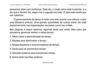 Curso de Graduação Livre – Bacharelado Disciplina: Administração Eclesiástica FIC SERVIÇOS EDUCACIONAIS LTDA
possamos dizer com confiança, ‘Este dia, o modo como está rendendo, é o
dia que o Senhor fez; alegro-me e regozijo-me nele.’ É para esta tarefa que
nos voltamos.
O gerenciamento do tempo é tanto uma arte quanto uma ciência, e tem
uma literatura profusa. Uma grande quantidade de cursos sobre isto está
disponível tanto nas organizações seculares como nas cristãs.
Nas páginas a seguir daremos algumas dicas que serão úteis para que
possamos gerenciar melhor o nosso tempo:
1. Mitos sobre a administração do tempo.
2. Razões para administrar o tempo:
3. Desperdiçadores e economizadores de tempo;
4. Dicas para se economizar tempo;
5. Soluções práticas para economizar tempo;
6. Como fazer reuniões criativas.
www.fic.vcx.com.br
 