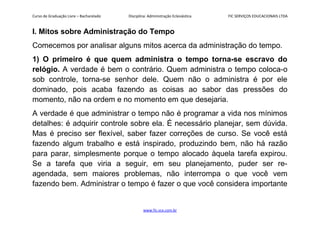 Curso de Graduação Livre – Bacharelado Disciplina: Administração Eclesiástica FIC SERVIÇOS EDUCACIONAIS LTDA
I. Mitos sobre Administração do Tempo
Comecemos por analisar alguns mitos acerca da administração do tempo.
1) O primeiro é que quem administra o tempo torna-se escravo do
relógio. A verdade é bem o contrário. Quem administra o tempo coloca-o
sob controle, torna-se senhor dele. Quem não o administra é por ele
dominado, pois acaba fazendo as coisas ao sabor das pressões do
momento, não na ordem e no momento em que desejaria.
A verdade é que administrar o tempo não é programar a vida nos mínimos
detalhes: é adquirir controle sobre ela. É necessário planejar, sem dúvida.
Mas é preciso ser flexível, saber fazer correções de curso. Se você está
fazendo algum trabalho e está inspirado, produzindo bem, não há razão
para parar, simplesmente porque o tempo alocado àquela tarefa expirou.
Se a tarefa que viria a seguir, em seu planejamento, puder ser re-
agendada, sem maiores problemas, não interrompa o que você vem
fazendo bem. Administrar o tempo é fazer o que você considera importante
www.fic.vcx.com.br
 