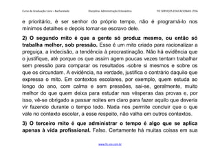 Curso de Graduação Livre – Bacharelado Disciplina: Administração Eclesiástica FIC SERVIÇOS EDUCACIONAIS LTDA
e prioritário, é ser senhor do próprio tempo, não é programá-lo nos
mínimos detalhes e depois tornar-se escravo dele.
2) O segundo mito é que a gente só produz mesmo, ou então só
trabalha melhor, sob pressão. Esse é um mito criado para racionalizar a
preguiça, a indecisão, a tendência à procrastinação. Não há evidência que
o justifique, até porque os que assim agem poucas vezes tentam trabalhar
sem pressão para comparar os resultados -sobre si mesmos e sobre os
que os circundam. A evidência, na verdade, justifica o contrário daquilo que
expressa o mito. Em contextos escolares, por exemplo, quem estuda ao
longo do ano, com calma e sem pressões, sai-se, geralmente, muito
melhor do que quem deixa para estudar nas vésperas das provas e, por
isso, vê-se obrigado a passar noites em claro para fazer aquilo que deveria
vir fazendo durante o tempo todo. Nada nos permite concluir que o que
vale no contexto escolar, a esse respeito, não valha em outros contextos.
3) O terceiro mito é que administrar o tempo é algo que se aplica
apenas à vida profissional. Falso. Certamente há muitas coisas em sua
www.fic.vcx.com.br
 