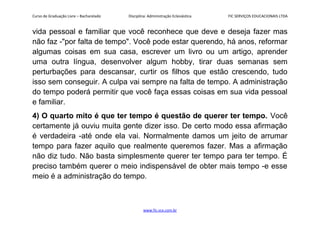 Curso de Graduação Livre – Bacharelado Disciplina: Administração Eclesiástica FIC SERVIÇOS EDUCACIONAIS LTDA
vida pessoal e familiar que você reconhece que deve e deseja fazer mas
não faz -"por falta de tempo". Você pode estar querendo, há anos, reformar
algumas coisas em sua casa, escrever um livro ou um artigo, aprender
uma outra língua, desenvolver algum hobby, tirar duas semanas sem
perturbações para descansar, curtir os filhos que estão crescendo, tudo
isso sem conseguir. A culpa vai sempre na falta de tempo. A administração
do tempo poderá permitir que você faça essas coisas em sua vida pessoal
e familiar.
4) O quarto mito é que ter tempo é questão de querer ter tempo. Você
certamente já ouviu muita gente dizer isso. De certo modo essa afirmação
é verdadeira -até onde ela vai. Normalmente damos um jeito de arrumar
tempo para fazer aquilo que realmente queremos fazer. Mas a afirmação
não diz tudo. Não basta simplesmente querer ter tempo para ter tempo. É
preciso também querer o meio indispensável de obter mais tempo -e esse
meio é a administração do tempo.
www.fic.vcx.com.br
 
