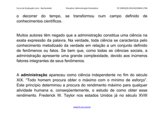Curso de Graduação Livre – Bacharelado Disciplina: Administração Eclesiástica FIC SERVIÇOS EDUCACIONAIS LTDA
o decorrer do tempo, se transformou num campo definido de
conhecimentos científicos.
Muitos autores têm negado que a administração constitua uma ciência na
exata expressão da palavra. Na verdade, toda ciência se caracteriza pelo
conhecimento metodizado da verdade em relação a um conjunto definido
de fenômenos ou fatos. Se bem que, como todas as ciências sociais, a
administração apresente uma grande complexidade, devido aos inúmeros
fatores integrantes de seus fenômenos.
A administração apareceu como ciência independente no fim do século
XIX. “Todo homem procura obter o máximo com o mínimo de esforço”.
Este princípio determinou a procura do rendimento máximo para qualquer
atividade humana e, conseqüentemente, o estudo de como obter esse
rendimento. Frederick W. Taylor nos estados Unidos já no século XVIII
www.fic.vcx.com.br
 