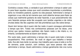 Curso de Graduação Livre – Bacharelado Disciplina: Administração Eclesiástica FIC SERVIÇOS EDUCACIONAIS LTDA
Contrária a esses mitos, a verdade é que administrar o tempo é saber usá-
lo para fazer aquelas coisas que você considera importantes e prioritárias,
tanto no ministério pastoral, quanto na vida pessoal. Administrar o tempo é
organizar a sua vida de tal maneira que você obtenha tempo para fazer as
coisas que realmente gostaria de estar fazendo, e que possivelmente não
vem fazendo porque anda tão ocupado com tarefas urgentes e de rotina
(muitas delas não tão urgentes nem tão prioritárias) que não sobra tempo.
Quem tem tempo não é quem não faz nada: é quem consegue administrar
o tempo que tem. Todos nós conhecemos pessoas (um tio idoso, uma
prima) que (pelos nossos padrões) não fazem nada o dia inteiro e, no
entanto, constantemente se dizem sem tempo.
Por outro lado, quem administra o tempo não é quem está todo o tempo
ocupadíssimo. Pelo contrário. Se você vir algum que trabalha o tempo
todo, fica até mais tarde no serviço, traz trabalho para casa à noite e no fim
de semana, pode concluir, com certeza, que essa pessoa não sabe
administrar o tempo. Quem administra o tempo geralmente não vive numa
www.fic.vcx.com.br
 