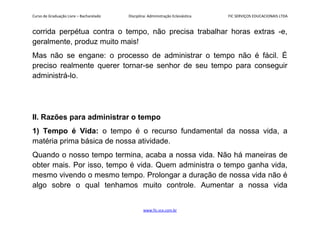 Curso de Graduação Livre – Bacharelado Disciplina: Administração Eclesiástica FIC SERVIÇOS EDUCACIONAIS LTDA
corrida perpétua contra o tempo, não precisa trabalhar horas extras -e,
geralmente, produz muito mais!
Mas não se engane: o processo de administrar o tempo não é fácil. É
preciso realmente querer tornar-se senhor de seu tempo para conseguir
administrá-lo.
II. Razões para administrar o tempo
1) Tempo é Vida: o tempo é o recurso fundamental da nossa vida, a
matéria prima básica de nossa atividade.
Quando o nosso tempo termina, acaba a nossa vida. Não há maneiras de
obter mais. Por isso, tempo é vida. Quem administra o tempo ganha vida,
mesmo vivendo o mesmo tempo. Prolongar a duração de nossa vida não é
algo sobre o qual tenhamos muito controle. Aumentar a nossa vida
www.fic.vcx.com.br
 