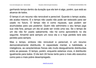 Curso de Graduação Livre – Bacharelado Disciplina: Administração Eclesiástica FIC SERVIÇOS EDUCACIONAIS LTDA
ganhando tempo dentro da duração que ela tem é algo, porém, que está ao
alcance de todos.
O tempo é um recurso não renovável e perecível. Quando o tempo acaba,
ele acaba mesmo. E o tempo não usado não pode ser estocado para ser
usado no futuro. O tempo não é como riquezas, que podem ser
acumuladas para uso posterior. Quem não administra o seu tempo joga
sua vida fora, porque um dia só pode ser vivido uma vez. Se o tempo de
um dia não for usado sabiamente, não há como aproveitá-lo no dia
seguinte. Amanhã será sempre um novo dia e o hoje perdido terá sido
perdido para sempre.
Mas o tempo, embora não renovável e perecível, é um recurso
democraticamente distribuído. A capacidade mental, a habilidade, a
inteligência, as características físicas são muito desigualmente distribuídas
entre as pessoas. O tempo, porém, enquanto estamos vivos, é distribuído
igualmente para todos. O dia tem 24 horas tanto para o mais alto executivo
como para o mais pobre desempregado.
www.fic.vcx.com.br
 