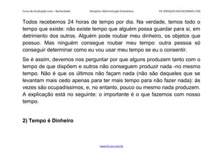 Curso de Graduação Livre – Bacharelado Disciplina: Administração Eclesiástica FIC SERVIÇOS EDUCACIONAIS LTDA
Todos recebemos 24 horas de tempo por dia. Na verdade, temos todo o
tempo que existe: não existe tempo que alguém possa guardar para si, em
detrimento dos outros. Alguém pode roubar meu dinheiro, os objetos que
possuo. Mas ninguém consegue roubar meu tempo: outra pessoa só
conseguir determinar como eu vou usar meu tempo se eu o consentir.
Se é assim, devemos nos perguntar por que alguns produzem tanto com o
tempo de que dispõem e outros não conseguem produzir nada -no mesmo
tempo. Não é que os últimos não façam nada (não são daqueles que se
levantam mais cedo apenas para ter mais tempo para não fazer nada): às
vezes são ocupadíssimos, e, no entanto, pouco ou mesmo nada produzem.
A explicação está no seguinte: o importante é o que fazemos com nosso
tempo.
2) Tempo é Dinheiro
www.fic.vcx.com.br
 