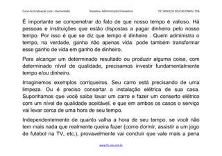 Curso de Graduação Livre – Bacharelado Disciplina: Administração Eclesiástica FIC SERVIÇOS EDUCACIONAIS LTDA
É importante se compenetrar do fato de que nosso tempo é valioso. Há
pessoas e instituições que estão dispostas a pagar dinheiro pelo nosso
tempo. Por isso é que se diz que tempo é dinheiro . Quem administra o
tempo, na verdade, ganha não apenas vida: pode também transformar
esse ganho de vida em ganho de dinheiro.
Para alcançar um determinado resultado ou produzir alguma coisa, com
determinado nível de qualidade, precisamos investir fundamentalmente
tempo e/ou dinheiro.
Imaginemos exemplos corriqueiros. Seu carro está precisando de uma
limpeza. Ou é preciso consertar a instalação elétrica de sua casa.
Suponhamos que você saiba lavar um carro e fazer um conserto elétrico
com um nível de qualidade aceitável, e que em ambos os casos o serviço
vai levar cerca de uma hora de seu tempo.
Independentemente de quanto valha a hora de seu tempo, se você não
tem mais nada que realmente queira fazer (como dormir, assistir a um jogo
de futebol na TV, etc.), provavelmente vai concluir que vale mais a pena
www.fic.vcx.com.br
 