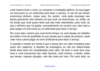 Curso de Graduação Livre – Bacharelado Disciplina: Administração Eclesiástica FIC SERVIÇOS EDUCACIONAIS LTDA
você mesmo lavar o carro, ou consertar a instalação elétrica, do que pagar
um lava-carro ou um eletricista para fazer o serviço. O uso de seu tempo
economiza dinheiro, nesse caso. Se, porém, você pode empregar seu
tempo ganhando mais dinheiro do que você vai economizar, ou, então, se
há coisas que você queira fazer que são mais importantes, para você, do
que o dinheiro que irá gastar, provavelmente vai concluir que vale mais a
pena pagar um lava-carro ou um eletricista para fazer o serviço.
Por outro lado, mesmo que você tenha tempo, se você deseja um trabalho
de melhor nível de qualidade do que aquele que é capaz de produzir, pode
valer mais a pena pagar um bom profissional para fazer o serviço.
A questão a manter em mente é que o tempo tem um valor monetário para
quem tem objetivos: a decisão de empregá-lo ou não em determinada
tarefa deve levar em consideração esse valor. Se lavar o carro leva uma
hora e você economiza dez reais fazendo, você mesmo, a tarefa, então
seu tempo, naquela situação, vale dez reais por hora. Por outro lado, se
www.fic.vcx.com.br
 