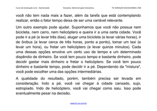 Curso de Graduação Livre – Bacharelado Disciplina: Administração Eclesiástica FIC SERVIÇOS EDUCACIONAIS LTDA
você não tem nada mais a fazer, além da tarefa que está contemplando
realizar, então o fator tempo deixa de ser uma variável relevante.
Um outro exemplo pode ajudar. Suponhamos que você não possua nem
bicicleta, nem carro, nem helicóptero e queira ir a uma certa cidade. Você
pode ir a pé (e levar três dias), alugar uma bicicleta (e levar várias horas), ir
de ônibus (e levar cerca de três horas, ponto a ponto), tomar um taxi (e
levar um hora), ou fretar um helicóptero (e levar quinze minutos). Cada
uma dessas opções envolve um certo uso de tempo e um determinado
dispêndio de dinheiro. Se você tem pouco tempo e bastante dinheiro, pode
decidir gastar mais dinheiro e fretar o helicóptero. Se você tem pouco
dinheiro e bastante tempo, pode decidir ir a pé. Dependendo da "mistura",
você pode escolher uma das opções intermediárias.
A qualidade do resultado, porém, também precisa ser levada em
consideração. Indo a pé, você vai chegar à cidade cansado, sujo,
estropiado. Indo de helicóptero, você vai chegar como saiu. Isso pode
eventualmente pesar na decisão.
www.fic.vcx.com.br
 