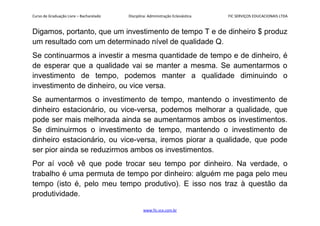 Curso de Graduação Livre – Bacharelado Disciplina: Administração Eclesiástica FIC SERVIÇOS EDUCACIONAIS LTDA
Digamos, portanto, que um investimento de tempo T e de dinheiro $ produz
um resultado com um determinado nível de qualidade Q.
Se continuarmos a investir a mesma quantidade de tempo e de dinheiro, é
de esperar que a qualidade vai se manter a mesma. Se aumentarmos o
investimento de tempo, podemos manter a qualidade diminuindo o
investimento de dinheiro, ou vice versa.
Se aumentarmos o investimento de tempo, mantendo o investimento de
dinheiro estacionário, ou vice-versa, podemos melhorar a qualidade, que
pode ser mais melhorada ainda se aumentarmos ambos os investimentos.
Se diminuirmos o investimento de tempo, mantendo o investimento de
dinheiro estacionário, ou vice-versa, iremos piorar a qualidade, que pode
ser pior ainda se reduzirmos ambos os investimentos.
Por aí você vê que pode trocar seu tempo por dinheiro. Na verdade, o
trabalho é uma permuta de tempo por dinheiro: alguém me paga pelo meu
tempo (isto é, pelo meu tempo produtivo). E isso nos traz à questão da
produtividade.
www.fic.vcx.com.br
 
