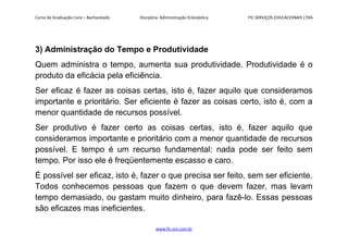 Curso de Graduação Livre – Bacharelado Disciplina: Administração Eclesiástica FIC SERVIÇOS EDUCACIONAIS LTDA
3) Administração do Tempo e Produtividade
Quem administra o tempo, aumenta sua produtividade. Produtividade é o
produto da eficácia pela eficiência.
Ser eficaz é fazer as coisas certas, isto é, fazer aquilo que consideramos
importante e prioritário. Ser eficiente é fazer as coisas certo, isto é, com a
menor quantidade de recursos possível.
Ser produtivo é fazer certo as coisas certas, isto é, fazer aquilo que
consideramos importante e prioritário com a menor quantidade de recursos
possível. E tempo é um recurso fundamental: nada pode ser feito sem
tempo. Por isso ele é freqüentemente escasso e caro.
É possível ser eficaz, isto é, fazer o que precisa ser feito, sem ser eficiente.
Todos conhecemos pessoas que fazem o que devem fazer, mas levam
tempo demasiado, ou gastam muito dinheiro, para fazê-lo. Essas pessoas
são eficazes mas ineficientes.
www.fic.vcx.com.br
 