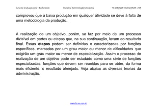 Curso de Graduação Livre – Bacharelado Disciplina: Administração Eclesiástica FIC SERVIÇOS EDUCACIONAIS LTDA
comprovou que a baixa produção em qualquer atividade se deve à falta de
uma metodologia da produção.
A realização de um objetivo, porém, se faz por meio de um processo
divisível em partes ou etapas que, na sua continuação, levam ao resultado
final. Essas etapas podem ser definidas e caracterizadas por funções
específicas, marcadas por um grau maior ou menor de dificuldades que
exigirão um grau maior ou menor de especialização. Assim o processo de
realização de um objetivo pode ser estudado como uma série de funções
especializadas; funções que devem ser reunidas para se obter, da forma
mais eficiente, o resultado almejado. Veja abaixo as diversas teorias da
administração.
www.fic.vcx.com.br
 
