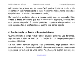 Curso de Graduação Livre – Bacharelado Disciplina: Administração Eclesiástica FIC SERVIÇOS EDUCACIONAIS LTDA
colocarmos ao volante de um automóvel, poderá tornar-se muito mais
eficiente em sua ineficácia (isto é, fazer muito mais rapidamente o que não
deveria fazer, causando um dano muito maior).
Ser produtivo, portanto, não é a mesma coisa que ser ocupado. Está
errado o ditado americano que diz: "Se você quer algo feito, dê isso para
uma pessoa ocupada". A pessoa pode ser ocupada e não produtiva, em
cujo caso não fará a tarefa adicional que lhe está sendo pedida.
4) Administração do Tempo e Redução de Stress
Quem administra o tempo reduz o stress causado pelo mau uso do tempo.
Aqui também a idéia de mau uso ou desperdício do tempo pressupõe a
noção de objetivos.
Se não tenho nenhum objetivo, seja profissional, seja pessoal, então
provavelmente vou deixar o tempo fluir, despreocupadamente, como um rio
que passa por debaixo de uma ponte. Não há como avaliar meu uso do
www.fic.vcx.com.br
 