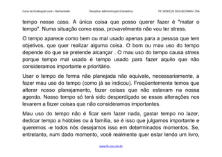 Curso de Graduação Livre – Bacharelado Disciplina: Administração Eclesiástica FIC SERVIÇOS EDUCACIONAIS LTDA
tempo nesse caso. A única coisa que posso querer fazer é "matar o
tempo". Numa situação como essa, provavelmente não vou ter stress.
O tempo aparece como bem ou mal usado apenas para a pessoa que tem
objetivos, que quer realizar alguma coisa. O bom ou mau uso do tempo
depende do que se pretende alcançar . O mau uso do tempo causa stress
porque tempo mal usado é tempo usado para fazer aquilo que não
consideramos importante e prioritário.
Usar o tempo de forma não planejada não equivale, necessariamente, a
fazer mau uso do tempo (como já se indicou). Freqüentemente temos que
alterar nosso planejamento, fazer coisas que não estavam na nossa
agenda. Nosso tempo só terá sido desperdiçado se essas alterações nos
levarem a fazer coisas que não consideramos importantes.
Mau uso do tempo não é ficar sem fazer nada, gastar tempo no lazer,
dedicar tempo a hobbies ou à família, se é isso que julgamos importante e
queremos -e todos nós desejamos isso em determinados momentos. Se,
entretanto, num dado momento, você realmente quer estar lendo um livro,
www.fic.vcx.com.br
 