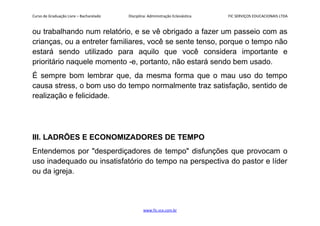 Curso de Graduação Livre – Bacharelado Disciplina: Administração Eclesiástica FIC SERVIÇOS EDUCACIONAIS LTDA
ou trabalhando num relatório, e se vê obrigado a fazer um passeio com as
crianças, ou a entreter familiares, você se sente tenso, porque o tempo não
estará sendo utilizado para aquilo que você considera importante e
prioritário naquele momento -e, portanto, não estará sendo bem usado.
É sempre bom lembrar que, da mesma forma que o mau uso do tempo
causa stress, o bom uso do tempo normalmente traz satisfação, sentido de
realização e felicidade.
III. LADRÕES E ECONOMIZADORES DE TEMPO
Entendemos por "desperdiçadores de tempo" disfunções que provocam o
uso inadequado ou insatisfatório do tempo na perspectiva do pastor e líder
ou da igreja.
www.fic.vcx.com.br
 
