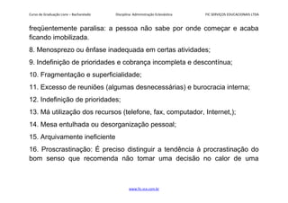 Curso de Graduação Livre – Bacharelado Disciplina: Administração Eclesiástica FIC SERVIÇOS EDUCACIONAIS LTDA
freqüentemente paralisa: a pessoa não sabe por onde começar e acaba
ficando imobilizada.
8. Menosprezo ou ênfase inadequada em certas atividades;
9. Indefinição de prioridades e cobrança incompleta e descontínua;
10. Fragmentação e superficialidade;
11. Excesso de reuniões (algumas desnecessárias) e burocracia interna;
12. Indefinição de prioridades;
13. Má utilização dos recursos (telefone, fax, computador, Internet,);
14. Mesa entulhada ou desorganização pessoal;
15. Arquivamente ineficiente
16. Proscrastinação: É preciso distinguir a tendência à procrastinação do
bom senso que recomenda não tomar uma decisão no calor de uma
www.fic.vcx.com.br
 