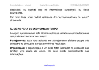 Curso de Graduação Livre – Bacharelado Disciplina: Administração Eclesiástica FIC SERVIÇOS EDUCACIONAIS LTDA
discussão, ou quando não há informações suficientes, ou coisa
equivalente.
Por outro lado, você poderá utilizar-se dos “economizadores de tempo”
através da:
IV. DICAS PARA SE ECONOMIZAR TEMPO
A seguir, apresentamos sete técnicas eficazes, atitudes e comportamentos
que podem economizar seu tempo:
Planejamento: toda hora aplicada em planejamento eficiente poupa três
ou quatro na execução e produz melhores resultados.
Organização: a organização é um outro fator facilitador na execução das
tarefas; uma aliada do tempo. Ela deve existir principalmente nas
informações.
www.fic.vcx.com.br
 