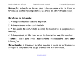 Curso de Graduação Livre – Bacharelado Disciplina: Administração Eclesiástica FIC SERVIÇOS EDUCACIONAIS LTDA
Delegação: atribuição de tarefas para outras pessoas a fim de liberar o
tempo para tarefas mais importantes. É a chave da administração eficaz.
Benefícios da delegação:
1) A delegação facilita o trabalho do pastor;
2) A delegação aumenta a produtividade,
3) A delegação dá oportunidade a outros de desenvolver a capacidade de
liderança,
4) A delegação dá ao líder mais tempo de desenvolver sua vida espiritual.
Telefone: use-o para evitar deslocamento desnecessário para obter
informações.
Comunicação: a linguagem simples, concisa e isenta de ambigüidades
assegura a compreensão e poupa o tempo com mal-entendidos.
www.fic.vcx.com.br
 