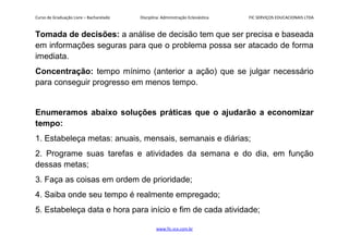 Curso de Graduação Livre – Bacharelado Disciplina: Administração Eclesiástica FIC SERVIÇOS EDUCACIONAIS LTDA
Tomada de decisões: a análise de decisão tem que ser precisa e baseada
em informações seguras para que o problema possa ser atacado de forma
imediata.
Concentração: tempo mínimo (anterior a ação) que se julgar necessário
para conseguir progresso em menos tempo.
Enumeramos abaixo soluções práticas que o ajudarão a economizar
tempo:
1. Estabeleça metas: anuais, mensais, semanais e diárias;
2. Programe suas tarefas e atividades da semana e do dia, em função
dessas metas;
3. Faça as coisas em ordem de prioridade;
4. Saiba onde seu tempo é realmente empregado;
5. Estabeleça data e hora para início e fim de cada atividade;
www.fic.vcx.com.br
 