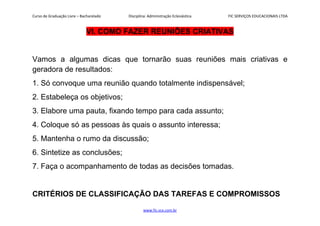 Curso de Graduação Livre – Bacharelado Disciplina: Administração Eclesiástica FIC SERVIÇOS EDUCACIONAIS LTDA
VI. COMO FAZER REUNIÕES CRIATIVAS
Vamos a algumas dicas que tornarão suas reuniões mais criativas e
geradora de resultados:
1. Só convoque uma reunião quando totalmente indispensável;
2. Estabeleça os objetivos;
3. Elabore uma pauta, fixando tempo para cada assunto;
4. Coloque só as pessoas às quais o assunto interessa;
5. Mantenha o rumo da discussão;
6. Sintetize as conclusões;
7. Faça o acompanhamento de todas as decisões tomadas.
CRITÉRIOS DE CLASSIFICAÇÃO DAS TAREFAS E COMPROMISSOS
www.fic.vcx.com.br
 