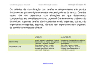 Curso de Graduação Livre – Bacharelado Disciplina: Administração Eclesiástica FIC SERVIÇOS EDUCACIONAIS LTDA
Os critérios de classificação das tarefas e compromissos são pontos
fundamentais para corrigirmos nossos desperdiçadores de tempo. Quantas
vezes não nos deparamos com situações em que determinado
compromisso era considerado como urgente? Geralmente os critérios são
distorcidos. Algumas tarefas são importantes e não urgentes; outras, são
importantes e urgentes; algumas, não são nem importantes nem urgentes,
de acordo com o quadro abaixo.
URGENTE NÃO URGENTE
IMPORTANTE
-Crises Maiores - Pressão dos Projetos
-Limite Crítico no Projeto -Emergências
Familiares -Desastres Naturais
-Preparação - Planejamento -Prevenção
de Crises -Criando Relacionamento
-Manutenção
NÃO IMPORTANTE
-Interrupções - Alguns e-mails e
telefonemas -Algumas reuniões
-Pressão nos projetos devido à
proximidade dos prazos
-Dia-a-dia - Alguns e-mails e
telefonemas -Algumas reuniões
-Pressão nos projetos devido à
proximidade dos prazos
www.fic.vcx.com.br
 