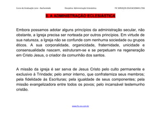 Curso de Graduação Livre – Bacharelado Disciplina: Administração Eclesiástica FIC SERVIÇOS EDUCACIONAIS LTDA
II. A ADMINISTRAÇÃO ECLESIÁSTICA
Embora possamos adotar alguns princípios da administração secular, não
obstante, a Igreja precisa ser norteada por outros princípios. Em virtude de
sua natureza, a Igreja não se confunde com nenhuma sociedade ou grupos
éticos. A sua corporalidade, organicidade, fraternidade, unicidade e
consensualidade nascem, estruturam-se e se perpetuam na regeneração
em Cristo Jesus, o criador da comunhão dos santos.
A missão da igreja é ser serva de Jesus Cristo pelo culto permanente e
exclusivo à Trindade; pelo amor interno, que confraterniza seus membros;
pela fidelidade às Escrituras; pela igualdade de seus componentes; pela
missão evangelizadora entre todos os povos; pelo incansável testemunho
cristão.
www.fic.vcx.com.br
 