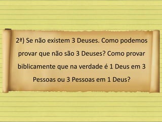 2ª) Se não existem 3 Deuses. Como podemos
provar que não são 3 Deuses? Como provar
biblicamente que na verdade é 1 Deus em 3
Pessoas ou 3 Pessoas em 1 Deus?
 