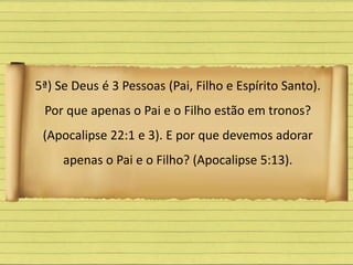 5ª) Se Deus é 3 Pessoas (Pai, Filho e Espírito Santo).
Por que apenas o Pai e o Filho estão em tronos?
(Apocalipse 22:1 e 3). E por que devemos adorar
apenas o Pai e o Filho? (Apocalipse 5:13).
 