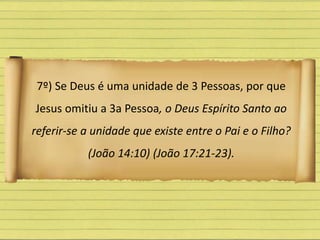 7º) Se Deus é uma unidade de 3 Pessoas, por que
Jesus omitiu a 3a Pessoa, o Deus Espírito Santo ao
referir-se a unidade que existe entre o Pai e o Filho?
(João 14:10) (João 17:21-23).
 
