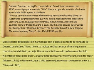 Graham Greene, um Inglês convertido ao Catolicismo escreveu em
1950, um artigo para a revista “Life”. Neste artigo, ele admitiu não haver
autoridade bíblica para a trindade:
“Nossos oponentes às vezes afirmam que nenhuma doutrina deve ser
sustentada dogmaticamente que não esteja explicitamente exposta na
Escritura. Mas as Igrejas Protestantes, elas mesmas, aceitam tais
dogmas como a trindade, para a qual, não há uma precisa autorização
nos Evangelhos.” (Graham Greene “The Catholic Church’s New Dogma:
The Assumption of Mary,” Life, 30/10/1950, pg.51).
Diante destas dificuldades em harmonizar com a bíblia o conceito de Trindade (3
Deuses) ou do Deus Triúno (3 em 1), muitos irmãos sinceros afirmam que esse
conceito é um Mistério, ou seja, Deus é um mistério e não podemos conhecê-lo.
No entanto, Jesus disse que: “...a vós é dado conhecer os mistérios do reino dos céus.”
(Mateus 13:11) e disse ainda, que a vida eterna é justamente conhecermos o Pai e o
Filho (João 17:3).
 