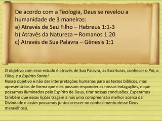 De acordo com a Teologia, Deus se revelou a
humanidade de 3 maneiras:
a) Através de Seu Filho – Hebreus 1:1-3
b) Através da Natureza – Romanos 1:20
c) Através de Sua Palavra – Gênesis 1:1
O objetivo com esse estudo é através de Sua Palavra, as Escrituras, conhecer o Pai, o
Filho, e o Espírito Santo!
Nosso objetivo é não dar interpretações humanas para os textos bíblicos, mas
apresentá-los de forma que eles possam responder as nossas indagações, e que
possamos iluminados pelo Espírito de Deus, tirar nossas conclusões. Esperamos
também que essas lições tragam a nós uma compreensão melhor acerca da
Divindade e assim possamos juntos crescer no conhecimento desse Deus
maravilhoso.
 
