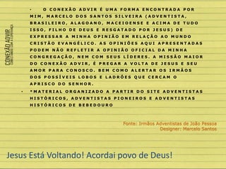 • O C O N E X Ã O A D V I R É U M A F O R M A E N C O N T R A D A P O R
M I M , M A R C E L O D O S S A N T O S S I L V E I R A ( A D V E N T I S T A ,
B R A S I L E I R O , A L A G O A N O , M A C E I O E N S E E A C I M A D E T U D O
I S S O , F I L H O D E D E U S E R E S G A T A D O P O R J E S U S ) D E
E X P R E S S A R A M I N H A O P I N I Ã O E M R E L A Ç Ã O A O M U N D O
C R I S T Ã O E V A N G É L I C O . A S O P I N I Õ E S A Q U I A P R E S E N T A D A S
P O D E M N Ã O R E F L E T I R A O P I N I Ã O O F I C I A L D A M I N H A
C O N G R E G A Ç Ã O , N E M C O M S E U S L Í D E R E S . A M I S S Ã O M A I O R
D O C O N E X Ã O A D V I R , É P R E G A R A V O L T A D E J E S U S E S E U
A M O R P A R A C O N O S C O . B E M C O M O A L E R T A R O S I R M Ã O S
D O S P O S S Í V E I S L O B O S E L A D R Õ E S Q U E C E R C A M O
A P R I S C O D O S E N H O R .
• * M A T E R I A L O R G A N I Z A D O A P A R T I R D O S I T E A D V E N T I S T A S
H I S T Ó R I C O S , A D V E N T I S T A S P I O N E I R O S E A D V E N T I S T A S
H I S T Ó R I C O S D E B E B E D O U R O
Jesus Está Voltando! Acordai povo de Deus!
Fonte: Irmãos Adventistas de João Pessoa
Designer: Marcelo Santos
 