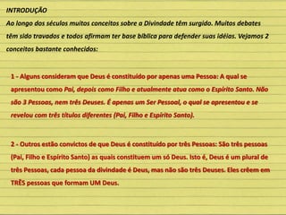 INTRODUÇÃO
Ao longo dos séculos muitos conceitos sobre a Divindade têm surgido. Muitos debates
têm sido travados e todos afirmam ter base bíblica para defender suas idéias. Vejamos 2
conceitos bastante conhecidos:
1 - Alguns consideram que Deus é constituído por apenas uma Pessoa: A qual se
apresentou como Pai, depois como Filho e atualmente atua como o Espírito Santo. Não
são 3 Pessoas, nem três Deuses. É apenas um Ser Pessoal, o qual se apresentou e se
revelou com três títulos diferentes (Pai, Filho e Espírito Santo).
2 - Outros estão convictos de que Deus é constituído por três Pessoas: São três pessoas
(Pai, Filho e Espírito Santo) as quais constituem um só Deus. Isto é, Deus é um plural de
três Pessoas, cada pessoa da divindade é Deus, mas não são três Deuses. Eles crêem em
TRÊS pessoas que formam UM Deus.
 