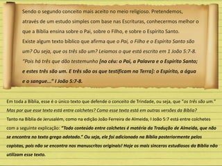 Sendo o segundo conceito mais aceito no meio religioso. Pretendemos,
através de um estudo simples com base nas Escrituras, conhecermos melhor o
que a Bíblia ensina sobre o Pai, sobre o Filho, e sobre o Espírito Santo.
Existe algum texto bíblico que afirma que o Pai, o Filho e o Espírito Santo são
um? Ou seja, que os três são um? Leiamos o que está escrito em 1 João 5:7-8.
“Pois há três que dão testemunho [no céu: o Pai, a Palavra e o Espírito Santo;
e estes três são um. E três são os que testificam na Terra]: o Espírito, a água
e o sangue...” I João 5:7-8.
Em toda a Bíblia, esse é o único texto que defende o conceito de Trindade, ou seja, que “os três são um.”
Mas por que esse texto está entre colchetes? Como esse texto está em outras versões da Bíblia?
Tanto na Bíblia de Jerusalém, como na edição João Ferreira de Almeida, I João 5:7 está entre colchetes
com a seguinte explicação: “Todo conteúdo entre colchetes é matéria da Tradução de Almeida, que não
se encontra no texto grego adotado.” Ou seja, ele foi adicionado na Bíblia posteriormente pelos
copistas, pois não se encontra nos manuscritos originais! Hoje os mais sinceros estudiosos da Bíblia não
utilizam esse texto.
 
