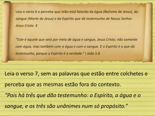 Leia o verso 6 e perceba que João está falando da água (Batismo de Jesus), do
sangue (Morte de Jesus) e do Espírito que dá testemunho de Nosso Senhor
Jesus Cristo. 4
“Este é aquele que veio por meio de água e sangue, Jesus Cristo; não somente
com água, mas também com a água e com o sangue. E o Espírito é o que dá
testemunho, porque o Espírito é a verdade.” I João 5:6
Leia o verso 7, sem as palavras que estão entre colchetes e
perceba que as mesmas estão fora do contexto.
“Pois há três que dão testemunho: o Espírito, a água e o
sangue, e os três são unânimes num só propósito.”
 