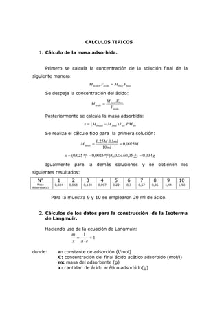 CALCULOS TIPICOS 
1. Cálculo de la masa adsorbida. 
Primero se calcula la concentración de la solución final de la 
siguiente manera: 
ácido ácido base base M .V M .V 0 = 
Se despeja la concentración del ácido: 
M = M .V 
base base 
ácido V 
ácido 
Posteriormente se calcula la masa adsorbida: 
inicial final sol sto x = (M − M ).V .PM 
Se realiza el cálculo tipo para la primera solución: 
M 
M = 0,25 M .0,1 ml = 
0,0025 
ácido ml 
10 
g 
x = (0,025 mol − 0,0025 mol 
).0,025 l .60,05 = 0.034 
g l 
l 
mol 
Igualmente para la demás soluciones y se obtienen los 
siguientes resultados: 
N° 1 2 3 4 5 6 7 8 9 10 
Masa 
Adsorvida(g) 
0,034 0,068 0,139 0,097 0,22 0,3 0,57 0,86 1,44 1,50 
Para la muestra 9 y 10 se emplearon 20 ml de ácido. 
2. Cálculos de los datos para la construcción de la Isoterma 
de Langmuir. 
Haciendo uso de la ecuación de Langmuir: 
1 + 1 
⋅ 
m 
= 
x a c 
donde: a: constante de adsorción (l/mol) 
C: concentración del final ácido acético adsorbido (mol/l) 
m: masa del adsorbente (g) 
x: cantidad de ácido acético adsorbido(g) 
 