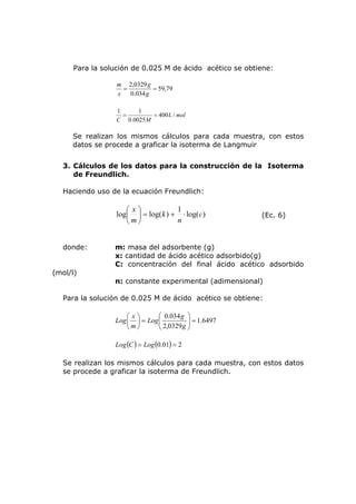 Para la solución de 0.025 M de ácido acético se obtiene: 
59,79 
g 
= 2,0329 = 
0.034 
g 
m 
x 
L mol 
1 = 1 = 
C M 
400 / 
0.0025 
Se realizan los mismos cálculos para cada muestra, con estos 
datos se procede a graficar la isoterma de Langmuir 
3. Cálculos de los datos para la construcción de la Isoterma 
de Freundlich. 
Haciendo uso de la ecuación Freundlich: 
x = + ⋅ ⎟⎠ 
log( ) log log( ) 1 c 
n 
k 
m 
⎞ 
⎛ 
⎜⎝ 
(Ec. 6) 
donde: m: masa del adsorbente (g) 
x: cantidad de ácido acético adsorbido(g) 
C: concentración del final ácido acético adsorbido 
(mol/l) 
n: constante experimental (adimensional) 
Para la solución de 0.025 M de ácido acético se obtiene: 
1.6497 
0.034 = ⎟ ⎟⎠ ⎞ 
Log g 
2,0329 
⎛ 
⎜ ⎜⎝ 
⎞ 
= ⎟⎠ 
Log ⎛ 
x 
⎜⎝ 
g 
m 
Log(C) = Log(0.01) = 2 
Se realizan los mismos cálculos para cada muestra, con estos datos 
se procede a graficar la isoterma de Freundlich. 
