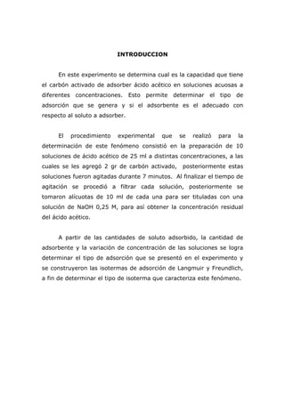 INTRODUCCION 
En este experimento se determina cual es la capacidad que tiene 
el carbón activado de adsorber ácido acético en soluciones acuosas a 
diferentes concentraciones. Esto permite determinar el tipo de 
adsorción que se genera y si el adsorbente es el adecuado con 
respecto al soluto a adsorber. 
El procedimiento experimental que se realizó para la 
determinación de este fenómeno consistió en la preparación de 10 
soluciones de ácido acético de 25 ml a distintas concentraciones, a las 
cuales se les agregó 2 gr de carbón activado, posteriormente estas 
soluciones fueron agitadas durante 7 minutos. Al finalizar el tiempo de 
agitación se procedió a filtrar cada solución, posteriormente se 
tomaron alícuotas de 10 ml de cada una para ser tituladas con una 
solución de NaOH 0,25 M, para así obtener la concentración residual 
del ácido acético. 
A partir de las cantidades de soluto adsorbido, la cantidad de 
adsorbente y la variación de concentración de las soluciones se logra 
determinar el tipo de adsorción que se presentó en el experimento y 
se construyeron las isotermas de adsorción de Langmuir y Freundlich, 
a fin de determinar el tipo de isoterma que caracteriza este fenómeno. 
 