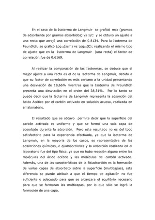 En el caso de la Isoterma de Langmuir se graficó m/x (gramos 
de adsorbente por gramos absorbidos) vs 1/C y se obtuvo un ajuste a 
una recta que arrojó una correlación de 0.8134. Para la Isoterma de 
Feundlich, se graficó Log10(x/m) vs Log10(C); realizando el mismo tipo 
de ajuste que en la Isoterma de Langmuir (una recta) el factor de 
correlación fue de 0.6169. 
Al realizar la comparación de las Isotermas, se deduce que el 
mejor ajuste a una recta es el de la Isoterma de Langmuir, debido a 
que su factor de correlación es más cercano a la unidad presentando 
una desviación de 18,66% mientras que la Isoterma de Freundlich 
presenta una desviación en el orden del 38,31%. Por lo tanto se 
puede decir que la Isoterma de Langmuir representa la adsorción del 
Ácido Acético por el carbón activado en solución acuosa, realizada en 
el laboratorio. 
El resultado que se obtuvo permite decir que la superficie del 
carbón activado es uniforme y que se formó una sola capa de 
absorbato durante la adsorción. Pero este resultado no es del todo 
satisfactorio para la experiencia efectuada, ya que la isoterma de 
Langmuir, en la mayoría de los casos, es representativa de las 
adsorciones químicas, o quimisorciones y la adsorción realizada en el 
laboratorio fue del tipo física, ya que no hubo reacción alguna entre las 
moléculas del ácido acético y las moléculas del carbón activado. 
Además, una de las características de la fisiadsorción es la formación 
de varias capas de absorbato sobre la superficie (multicapas), esta 
diferencia se puede atribuir a que el tiempo de agitación no fue 
suficiente o adecuado para que se alcanzara el equilibrio necesario 
para que se formaran las multicapas, por lo que sólo se logró la 
formación de una capa. 
 