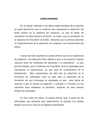 CONCLUSIONES 
Por el ajuste realizado a los datos experimentales de la práctica 
se pudo determinar que la isoterma que representa la adsorción del 
ácido acético es la isoterma de Langmuir, ya que el factor de 
correlación de esta isoterma (0.8134) es mayor que la correlación de 
la isoterma de Freundlich (0.6169), indicando que la primera describe 
el comportamiento de la adsorción con respecto a la concentración del 
soluto. 
A pesar de este resultado se puede afirmar que en la experiencia 
se presencio una adsorción física debido a que no se presento ninguna 
reacción entre las moléculas del absorbato y el absorbente. Lo que 
permite deducir que la Isoterma de Freundlich sería la apropiada para 
representar el experimento, ya que esta es característica de la 
fisiadsorción. Otra característica de este tipo de adsorción es la 
formación de multicapas; pero en este caso la suposición de la 
formación de una monocapa es apropiada ya que este hecho se 
atribuye a que el tiempo de agitación y contacto (7 minutos) no fue 
suficiente para establecer el equilibrio, logrando de esta manera 
afectar los resultados. 
En otro orden de ideas, se puede afirmar que, a pesar de las 
dificultades que presentó este experimento, la práctica fue exitosa 
desde el punto de vista de los objetivos planteados. 
 
