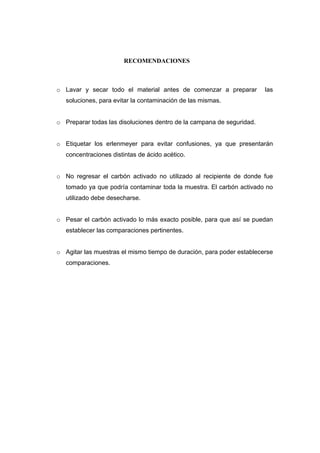 RECOMENDACIONES 
o Lavar y secar todo el material antes de comenzar a preparar las 
soluciones, para evitar la contaminación de las mismas. 
o Preparar todas las disoluciones dentro de la campana de seguridad. 
o Etiquetar los erlenmeyer para evitar confusiones, ya que presentarán 
concentraciones distintas de ácido acético. 
o No regresar el carbón activado no utilizado al recipiente de donde fue 
tomado ya que podría contaminar toda la muestra. El carbón activado no 
utilizado debe desecharse. 
o Pesar el carbón activado lo más exacto posible, para que así se puedan 
establecer las comparaciones pertinentes. 
o Agitar las muestras el mismo tiempo de duración, para poder establecerse 
comparaciones. 
 