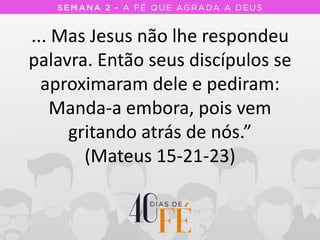 ... Mas Jesus não lhe respondeu
palavra. Então seus discípulos se
aproximaram dele e pediram:
Manda-a embora, pois vem
gritando atrás de nós.”
(Mateus 15-21-23)
 