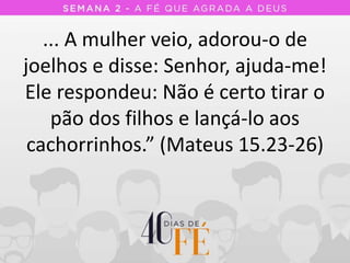 ... A mulher veio, adorou-o de
joelhos e disse: Senhor, ajuda-me!
Ele respondeu: Não é certo tirar o
pão dos filhos e lançá-lo aos
cachorrinhos.” (Mateus 15.23-26)
 