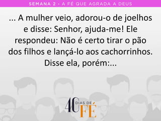 ... A mulher veio, adorou-o de joelhos
e disse: Senhor, ajuda-me! Ele
respondeu: Não é certo tirar o pão
dos filhos e lançá-lo aos cachorrinhos.
Disse ela, porém:...
 
