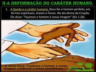 1. A Queda e o caráter humano. Deus fez o homem perfeito, em
termos espirituais, morais e físicos. No ato divino da Criação,
Ele disse: "Façamos o homem à nossa imagem" (Gn 1.26).
 