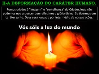 Fomos criados à "imagem" e "semelhança" do Criador, logo não
podemos nos esquecer que refletimos a glória divina. Se tivermos um
caráter santo. Deus será louvado por intermédio de nossas ações.
 