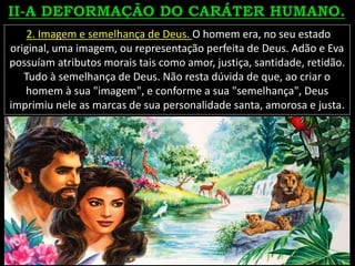2. Imagem e semelhança de Deus. O homem era, no seu estado
original, uma imagem, ou representação perfeita de Deus. Adão e Eva
possuíam atributos morais tais como amor, justiça, santidade, retidão.
Tudo à semelhança de Deus. Não resta dúvida de que, ao criar o
homem à sua "imagem", e conforme a sua "semelhança", Deus
imprimiu nele as marcas de sua personalidade santa, amorosa e justa.
 
