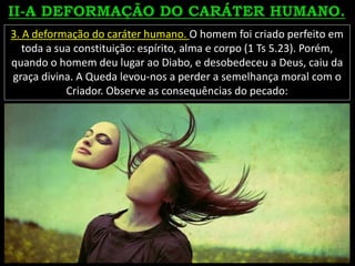 3. A deformação do caráter humano. O homem foi criado perfeito em
toda a sua constituição: espírito, alma e corpo (1 Ts 5.23). Porém,
quando o homem deu lugar ao Diabo, e desobedeceu a Deus, caiu da
graça divina. A Queda levou-nos a perder a semelhança moral com o
Criador. Observe as consequências do pecado:
 